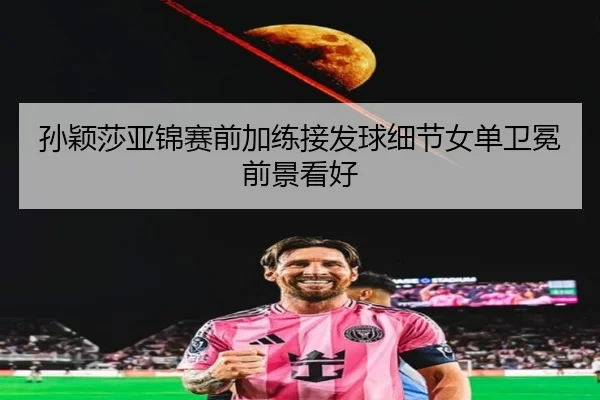 孙颖莎亚锦赛前加练接发球细节女单卫冕前景看好